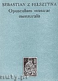 Okładka: Sebastian z Felsztyna, Opusculum Misicae Compilatum